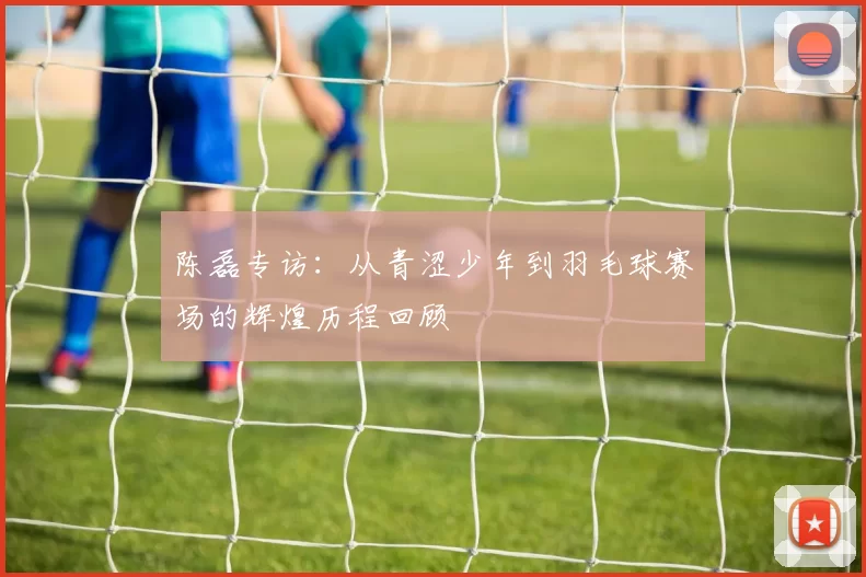 陈磊专访：从青涩少年到羽毛球赛场的辉煌历程回顾