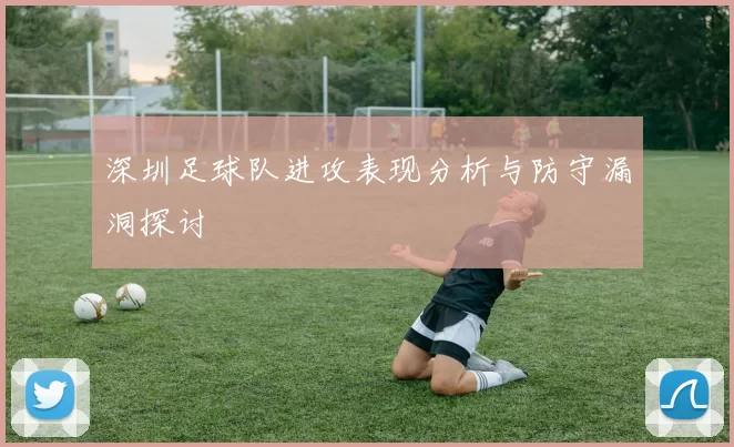 深圳足球队进攻表现分析与防守漏洞探讨