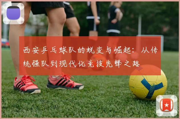 西安乒乓球队的蜕变与崛起：从传统强队到现代化竞技先锋之路