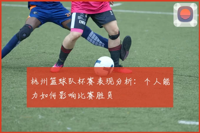 杭州篮球队杯赛表现分析：个人能力如何影响比赛胜负