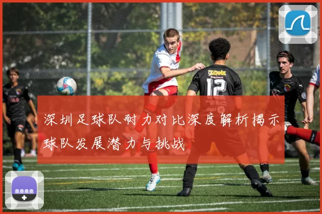 深圳足球队耐力对比深度解析揭示球队发展潜力与挑战
