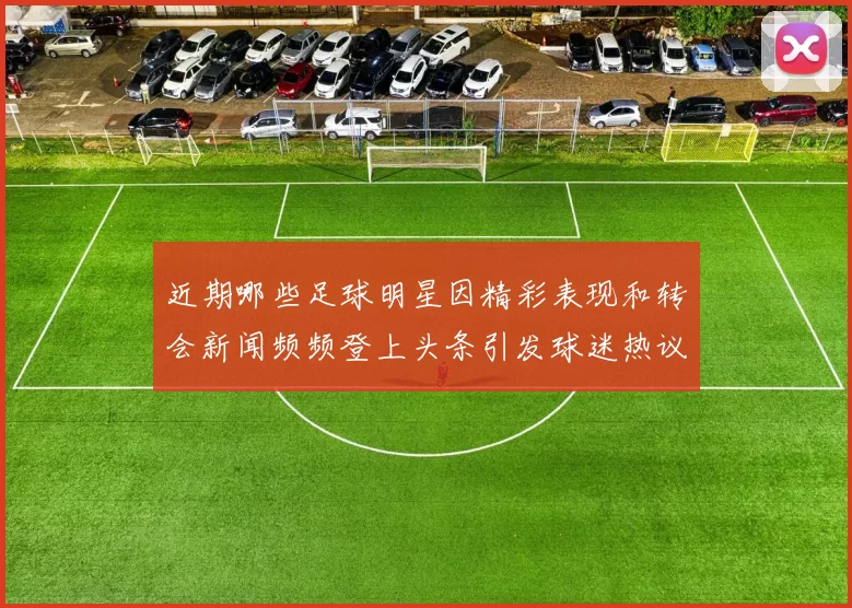 近期哪些足球明星因精彩表现和转会新闻频频登上头条引发球迷热议