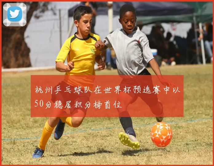 杭州乒乓球队在世界杯预选赛中以50分稳居积分榜首位